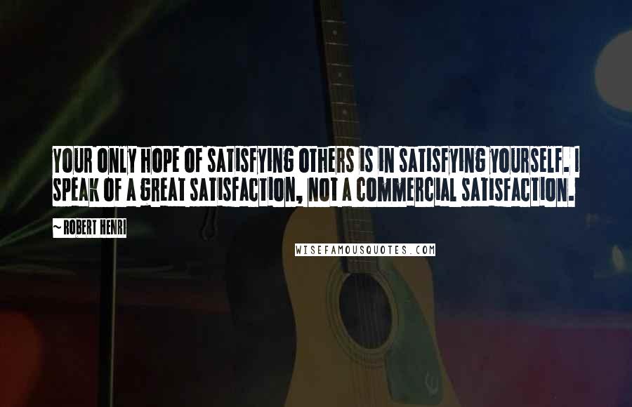 Robert Henri Quotes: Your only hope of satisfying others is in satisfying yourself. I speak of a great satisfaction, not a commercial satisfaction.
