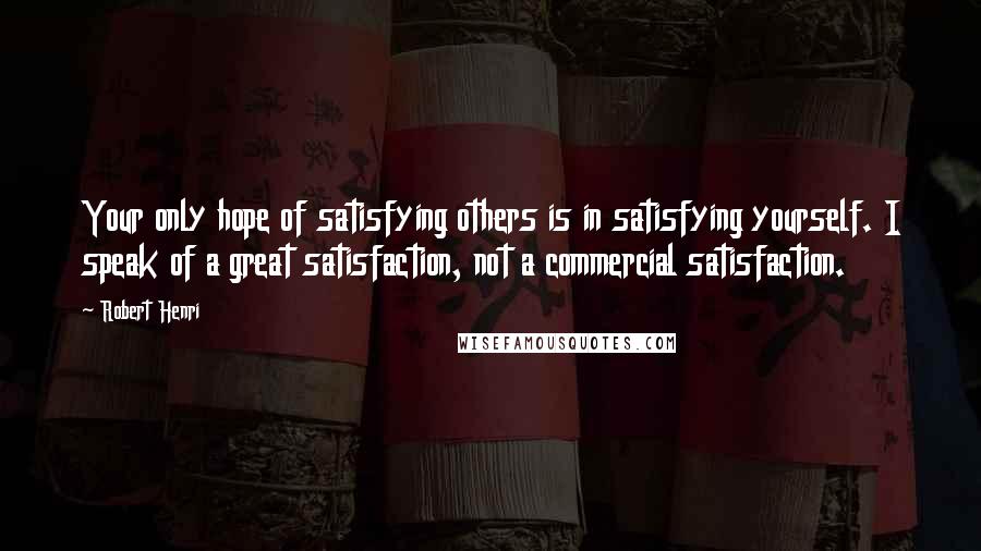 Robert Henri Quotes: Your only hope of satisfying others is in satisfying yourself. I speak of a great satisfaction, not a commercial satisfaction.