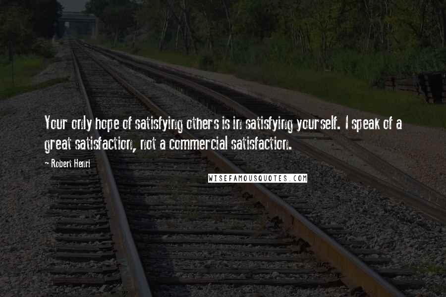 Robert Henri Quotes: Your only hope of satisfying others is in satisfying yourself. I speak of a great satisfaction, not a commercial satisfaction.