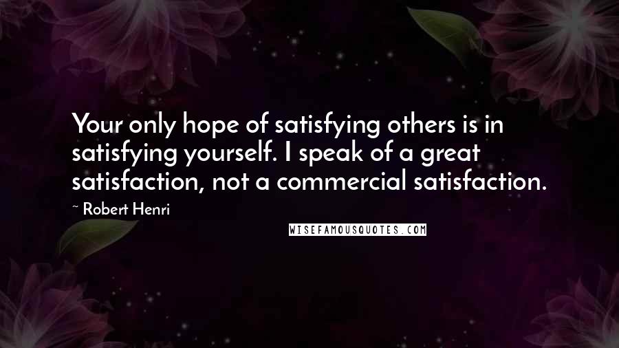 Robert Henri Quotes: Your only hope of satisfying others is in satisfying yourself. I speak of a great satisfaction, not a commercial satisfaction.