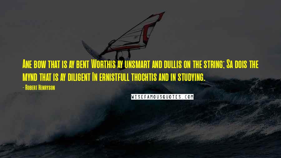 Robert Henryson Quotes: Ane bow that is ay bent Worthis ay unsmart and dullis on the string; Sa dois the mynd that is ay diligent In ernistfull thochtis and in studying.