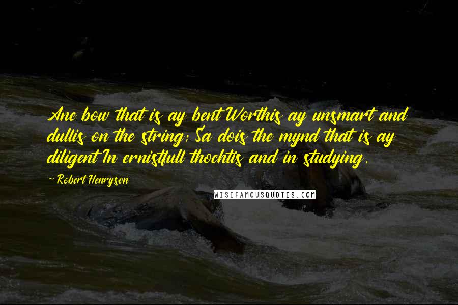 Robert Henryson Quotes: Ane bow that is ay bent Worthis ay unsmart and dullis on the string; Sa dois the mynd that is ay diligent In ernistfull thochtis and in studying.