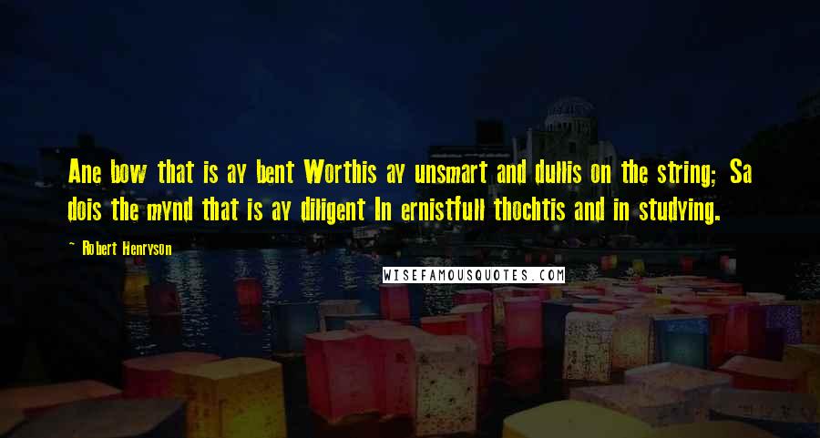 Robert Henryson Quotes: Ane bow that is ay bent Worthis ay unsmart and dullis on the string; Sa dois the mynd that is ay diligent In ernistfull thochtis and in studying.