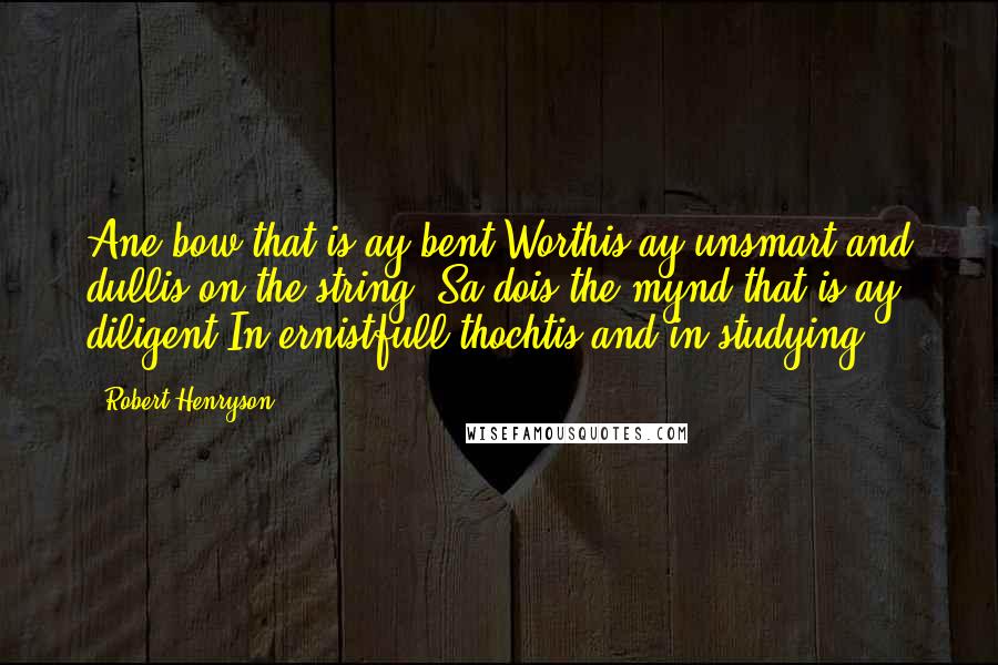 Robert Henryson Quotes: Ane bow that is ay bent Worthis ay unsmart and dullis on the string; Sa dois the mynd that is ay diligent In ernistfull thochtis and in studying.