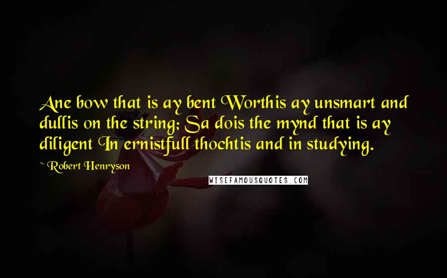 Robert Henryson Quotes: Ane bow that is ay bent Worthis ay unsmart and dullis on the string; Sa dois the mynd that is ay diligent In ernistfull thochtis and in studying.