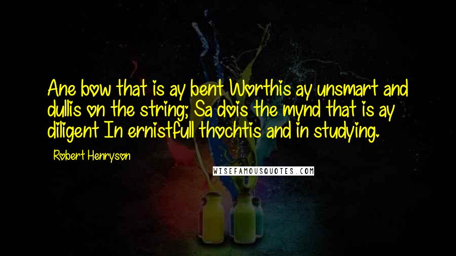 Robert Henryson Quotes: Ane bow that is ay bent Worthis ay unsmart and dullis on the string; Sa dois the mynd that is ay diligent In ernistfull thochtis and in studying.