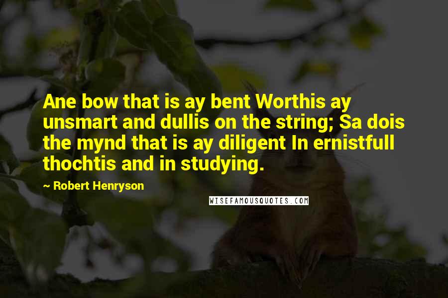 Robert Henryson Quotes: Ane bow that is ay bent Worthis ay unsmart and dullis on the string; Sa dois the mynd that is ay diligent In ernistfull thochtis and in studying.