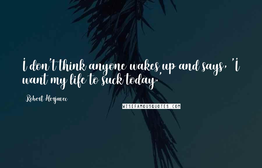 Robert Herjavec Quotes: I don't think anyone wakes up and says, 'I want my life to suck today.'