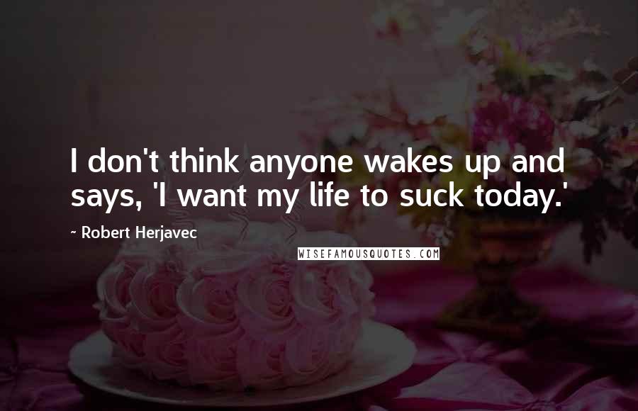Robert Herjavec Quotes: I don't think anyone wakes up and says, 'I want my life to suck today.'