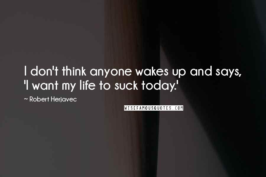 Robert Herjavec Quotes: I don't think anyone wakes up and says, 'I want my life to suck today.'