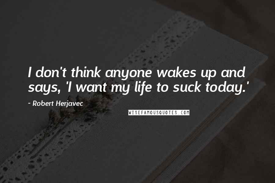 Robert Herjavec Quotes: I don't think anyone wakes up and says, 'I want my life to suck today.'