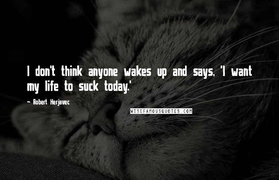 Robert Herjavec Quotes: I don't think anyone wakes up and says, 'I want my life to suck today.'