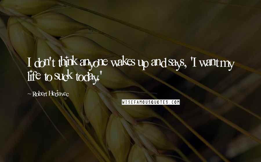 Robert Herjavec Quotes: I don't think anyone wakes up and says, 'I want my life to suck today.'