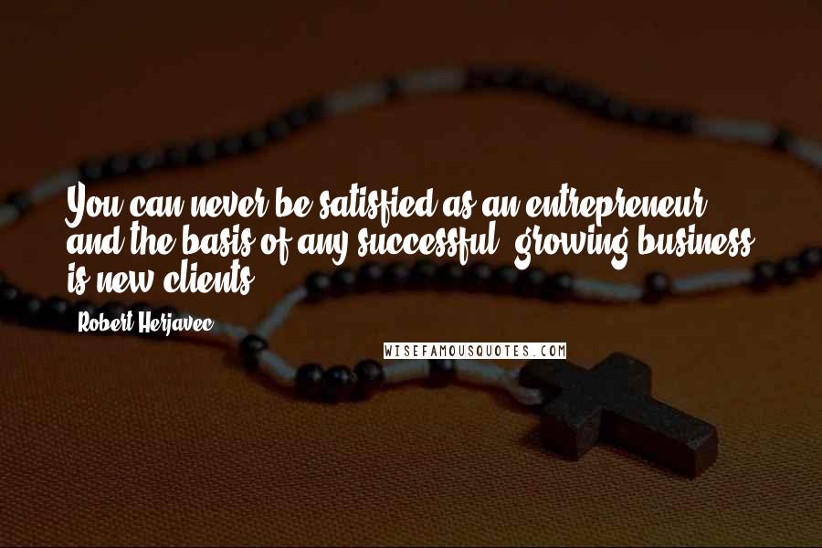Robert Herjavec Quotes: You can never be satisfied as an entrepreneur, and the basis of any successful, growing business is new clients.