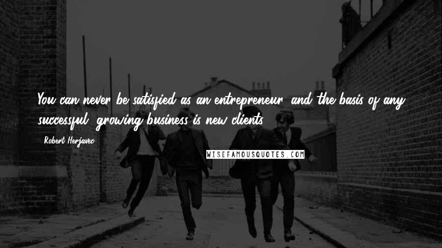 Robert Herjavec Quotes: You can never be satisfied as an entrepreneur, and the basis of any successful, growing business is new clients.