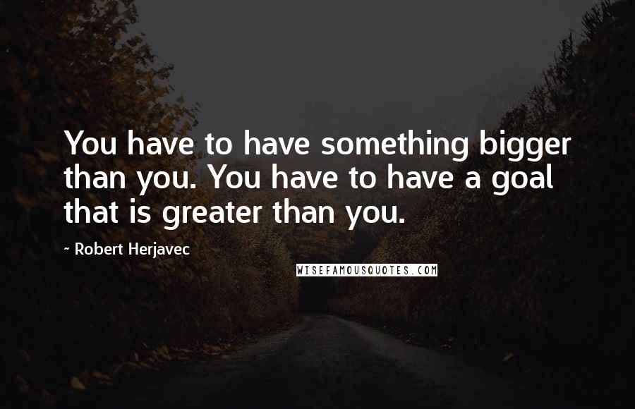 Robert Herjavec Quotes: You have to have something bigger than you. You have to have a goal that is greater than you.