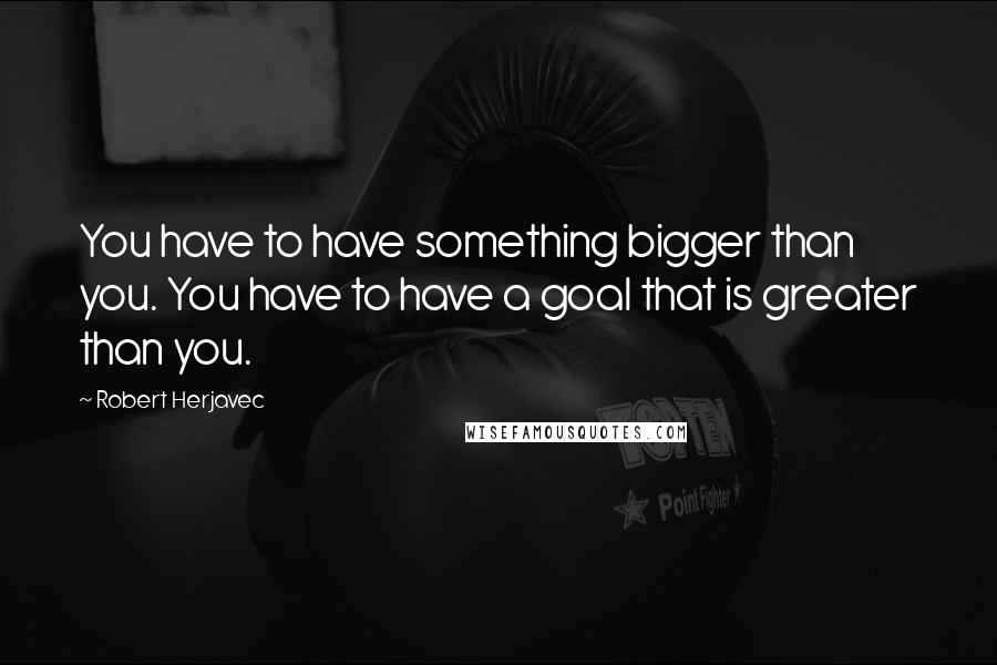 Robert Herjavec Quotes: You have to have something bigger than you. You have to have a goal that is greater than you.