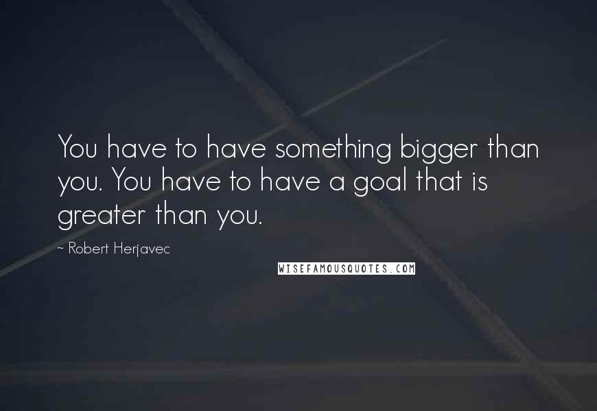 Robert Herjavec Quotes: You have to have something bigger than you. You have to have a goal that is greater than you.