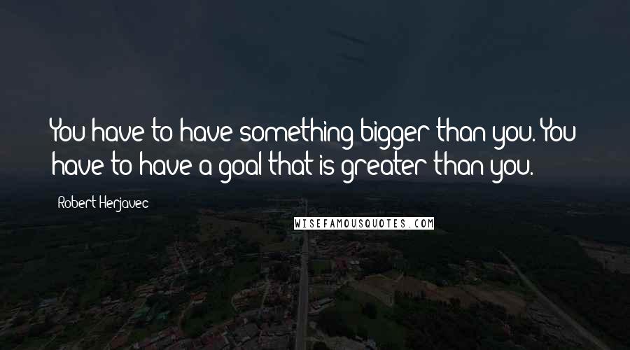 Robert Herjavec Quotes: You have to have something bigger than you. You have to have a goal that is greater than you.