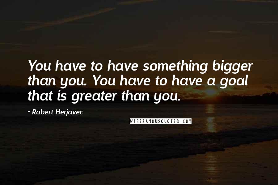 Robert Herjavec Quotes: You have to have something bigger than you. You have to have a goal that is greater than you.