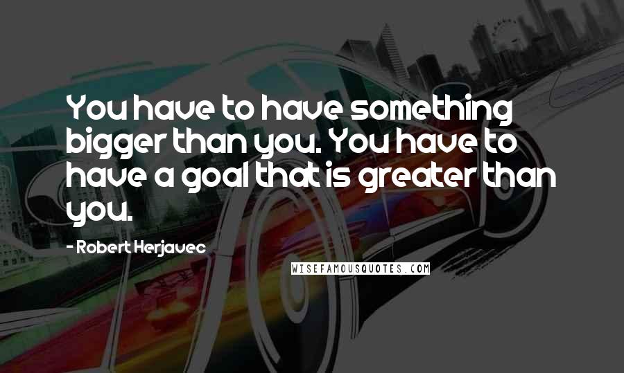 Robert Herjavec Quotes: You have to have something bigger than you. You have to have a goal that is greater than you.