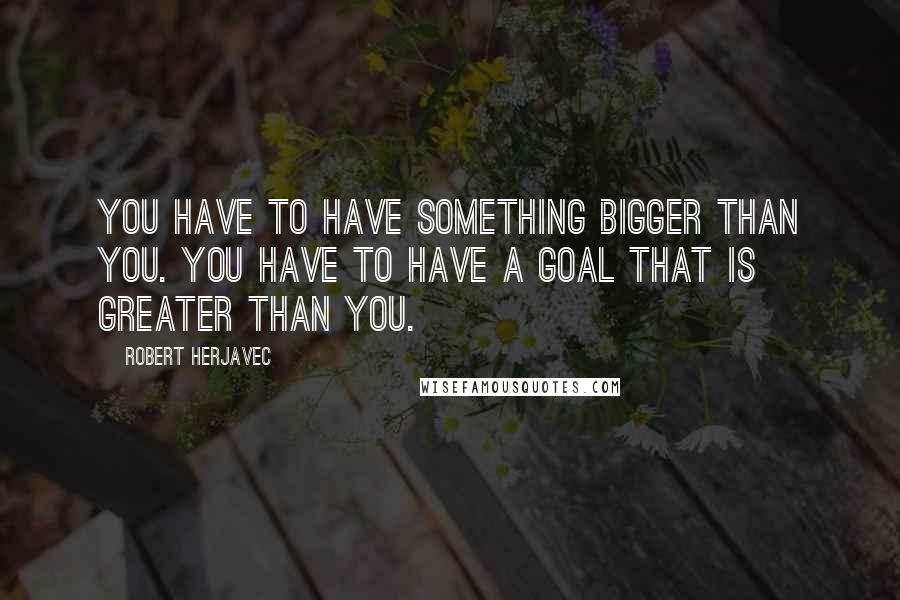 Robert Herjavec Quotes: You have to have something bigger than you. You have to have a goal that is greater than you.