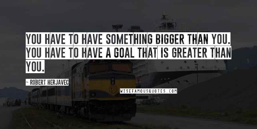 Robert Herjavec Quotes: You have to have something bigger than you. You have to have a goal that is greater than you.