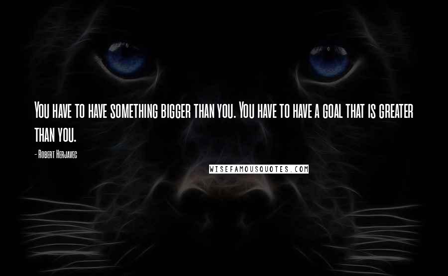 Robert Herjavec Quotes: You have to have something bigger than you. You have to have a goal that is greater than you.