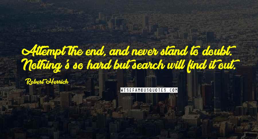 Robert Herrick Quotes: Attempt the end, and never stand to doubt. Nothing's so hard but search will find it out.