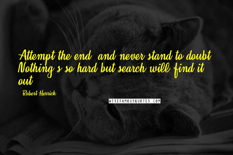 Robert Herrick Quotes: Attempt the end, and never stand to doubt. Nothing's so hard but search will find it out.