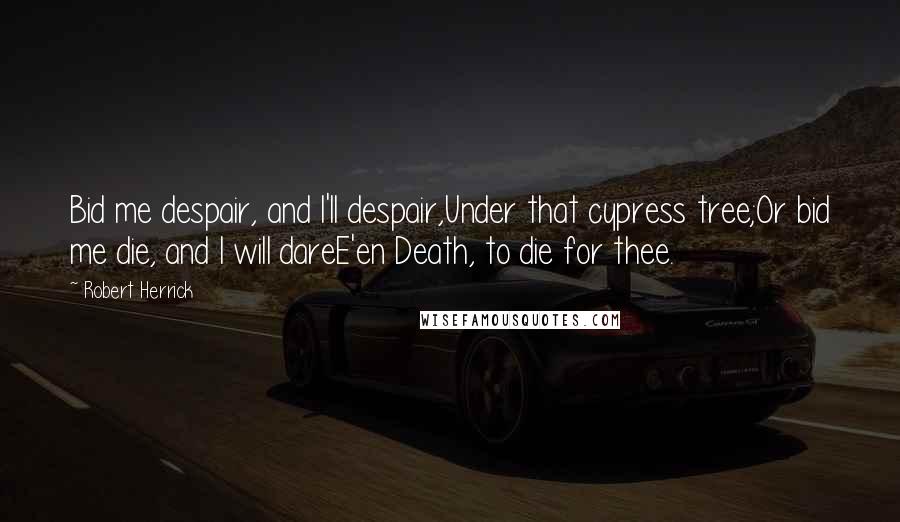 Robert Herrick Quotes: Bid me despair, and I'll despair,Under that cypress tree;Or bid me die, and I will dareE'en Death, to die for thee.
