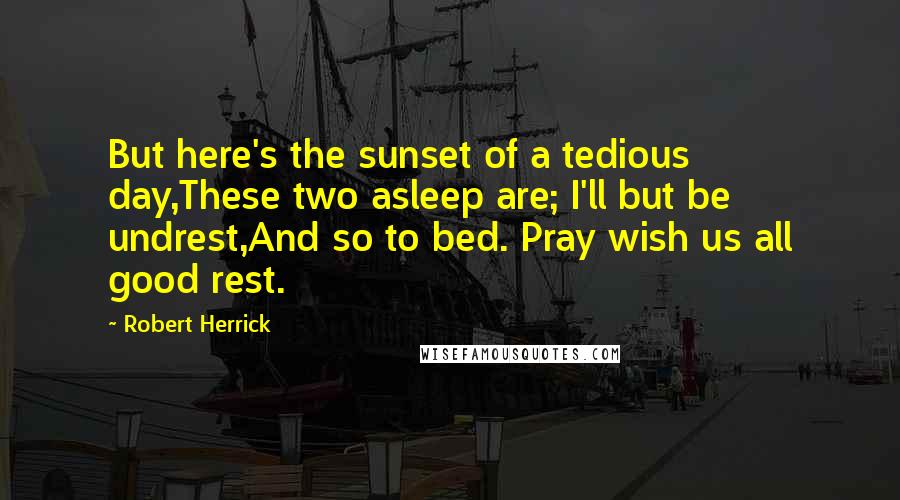 Robert Herrick Quotes: But here's the sunset of a tedious day,These two asleep are; I'll but be undrest,And so to bed. Pray wish us all good rest.