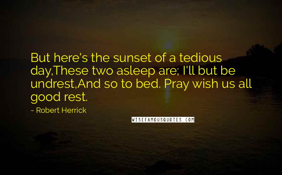Robert Herrick Quotes: But here's the sunset of a tedious day,These two asleep are; I'll but be undrest,And so to bed. Pray wish us all good rest.