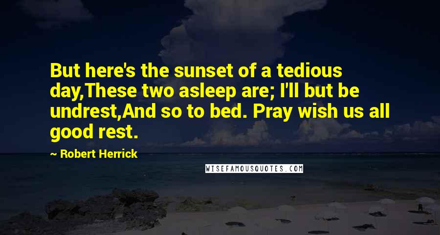 Robert Herrick Quotes: But here's the sunset of a tedious day,These two asleep are; I'll but be undrest,And so to bed. Pray wish us all good rest.