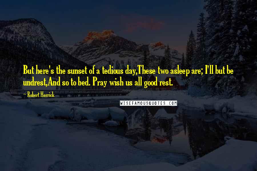 Robert Herrick Quotes: But here's the sunset of a tedious day,These two asleep are; I'll but be undrest,And so to bed. Pray wish us all good rest.