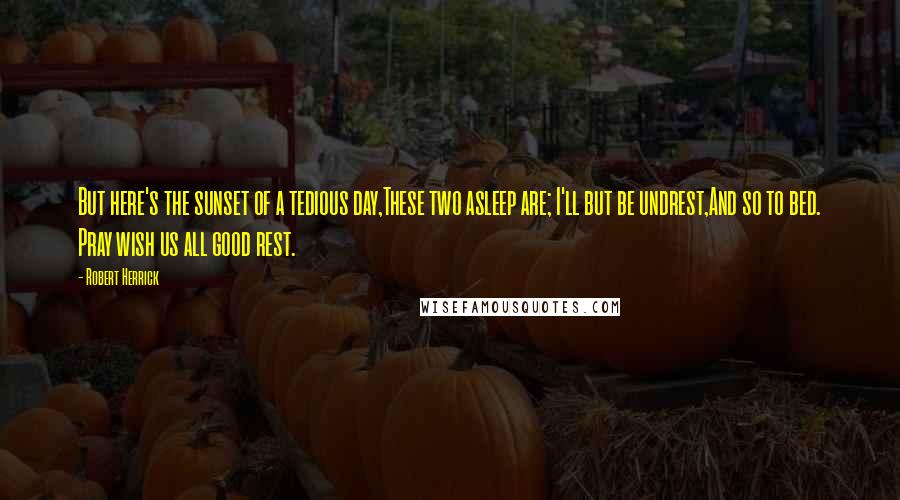 Robert Herrick Quotes: But here's the sunset of a tedious day,These two asleep are; I'll but be undrest,And so to bed. Pray wish us all good rest.
