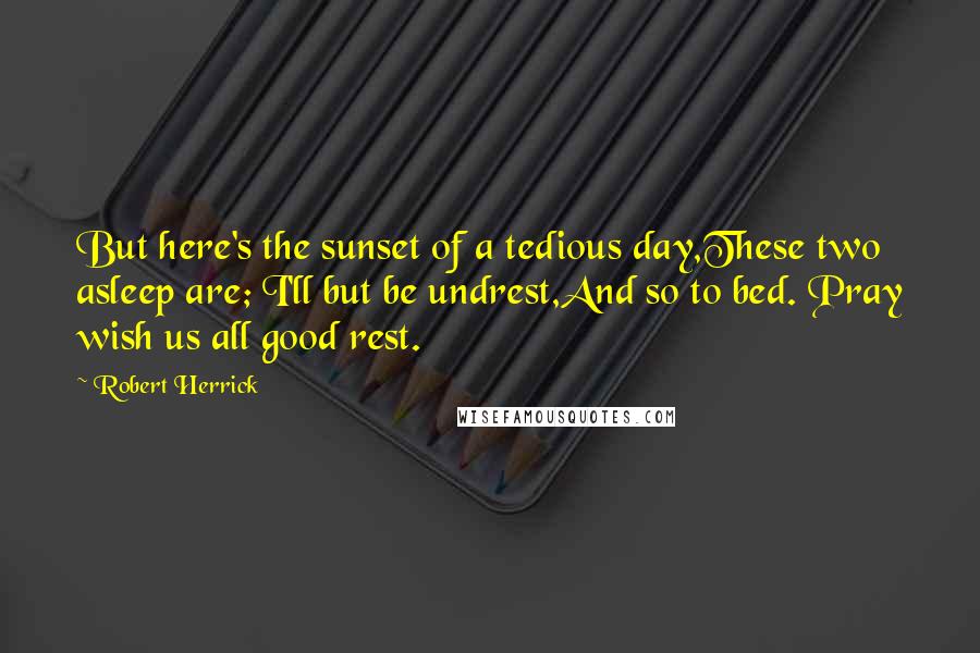 Robert Herrick Quotes: But here's the sunset of a tedious day,These two asleep are; I'll but be undrest,And so to bed. Pray wish us all good rest.