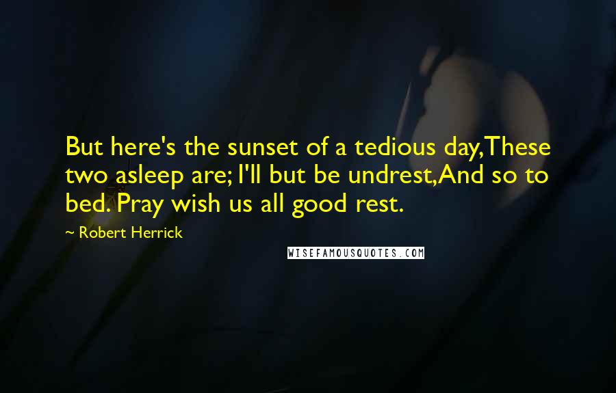 Robert Herrick Quotes: But here's the sunset of a tedious day,These two asleep are; I'll but be undrest,And so to bed. Pray wish us all good rest.