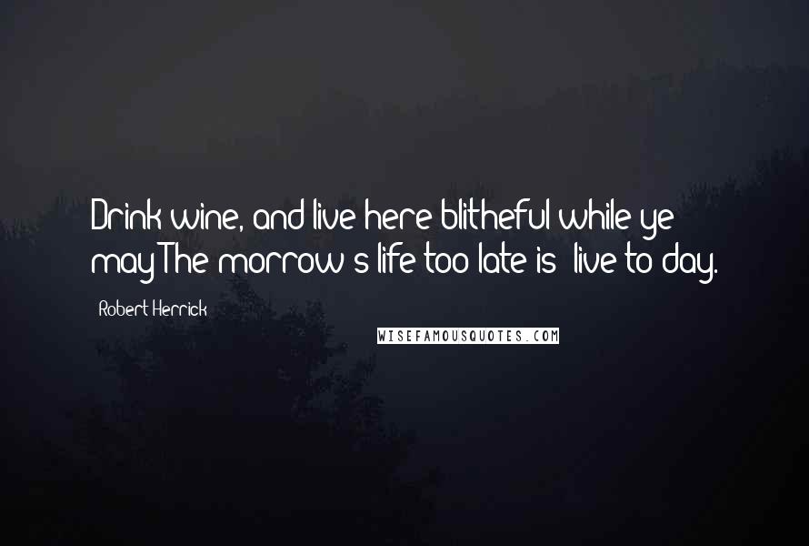 Robert Herrick Quotes: Drink wine, and live here blitheful while ye may;The morrow's life too late is; live to-day.