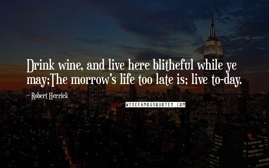 Robert Herrick Quotes: Drink wine, and live here blitheful while ye may;The morrow's life too late is; live to-day.
