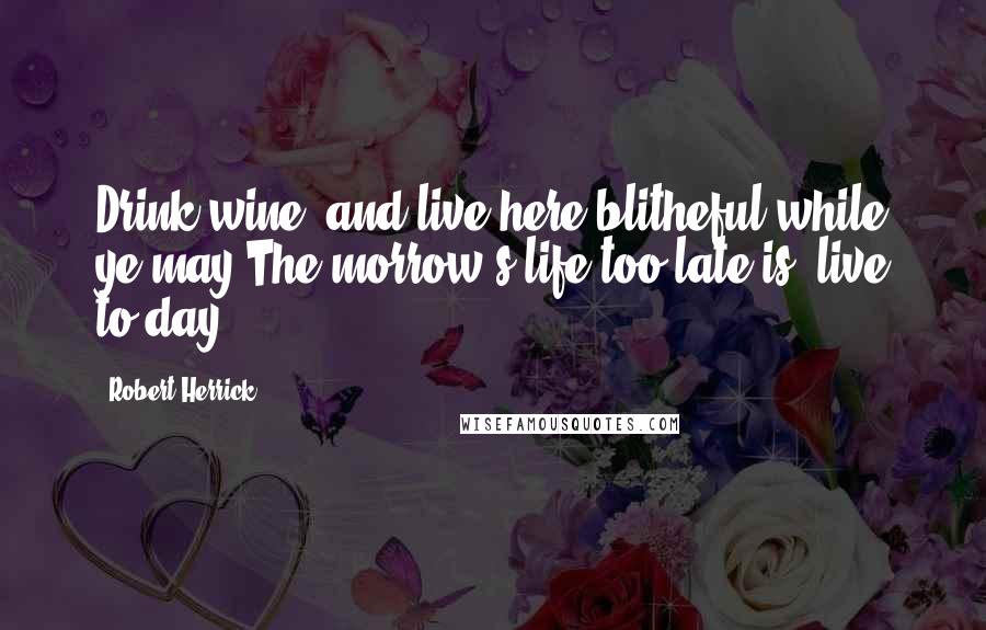 Robert Herrick Quotes: Drink wine, and live here blitheful while ye may;The morrow's life too late is; live to-day.