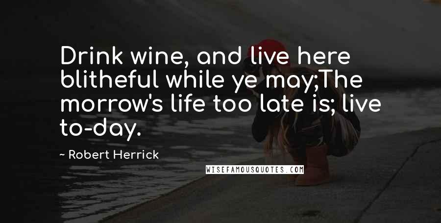 Robert Herrick Quotes: Drink wine, and live here blitheful while ye may;The morrow's life too late is; live to-day.