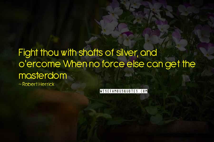 Robert Herrick Quotes: Fight thou with shafts of silver, and o'ercome When no force else can get the masterdom