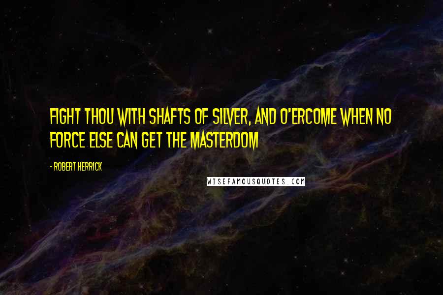 Robert Herrick Quotes: Fight thou with shafts of silver, and o'ercome When no force else can get the masterdom