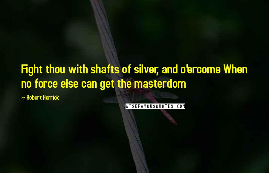 Robert Herrick Quotes: Fight thou with shafts of silver, and o'ercome When no force else can get the masterdom