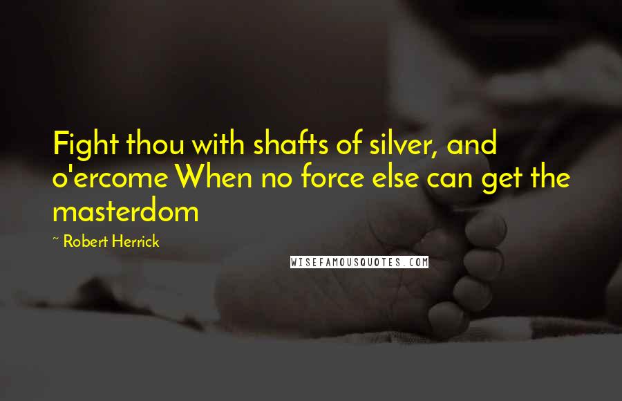 Robert Herrick Quotes: Fight thou with shafts of silver, and o'ercome When no force else can get the masterdom