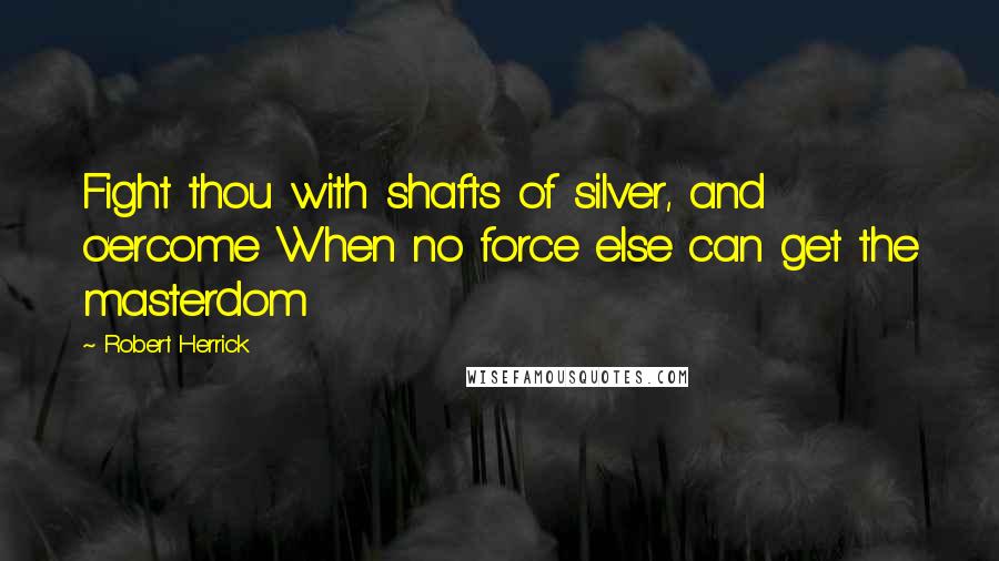 Robert Herrick Quotes: Fight thou with shafts of silver, and o'ercome When no force else can get the masterdom