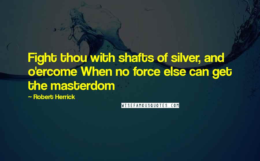 Robert Herrick Quotes: Fight thou with shafts of silver, and o'ercome When no force else can get the masterdom