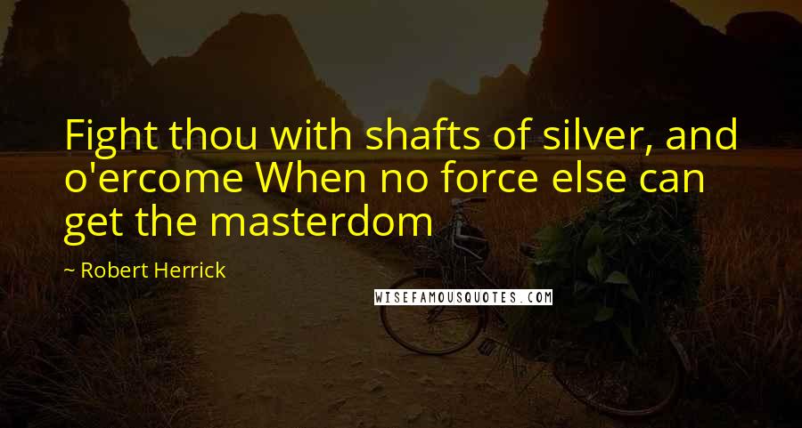 Robert Herrick Quotes: Fight thou with shafts of silver, and o'ercome When no force else can get the masterdom