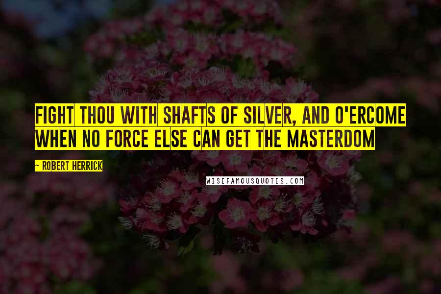 Robert Herrick Quotes: Fight thou with shafts of silver, and o'ercome When no force else can get the masterdom